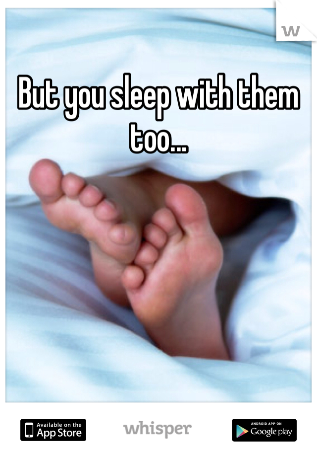 But you sleep with them too...