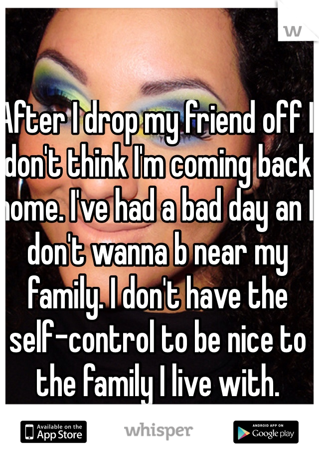 After I drop my friend off I don't think I'm coming back home. I've had a bad day an I don't wanna b near my family. I don't have the self-control to be nice to the family I live with. 