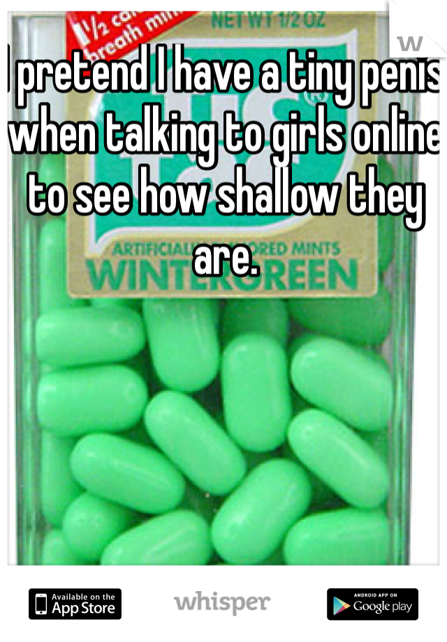 I pretend I have a tiny penis when talking to girls online to see how shallow they are. 