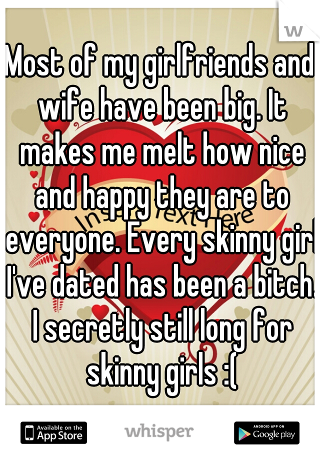 Most of my girlfriends and wife have been big. It makes me melt how nice and happy they are to everyone. Every skinny girl I've dated has been a bitch. I secretly still long for skinny girls :(