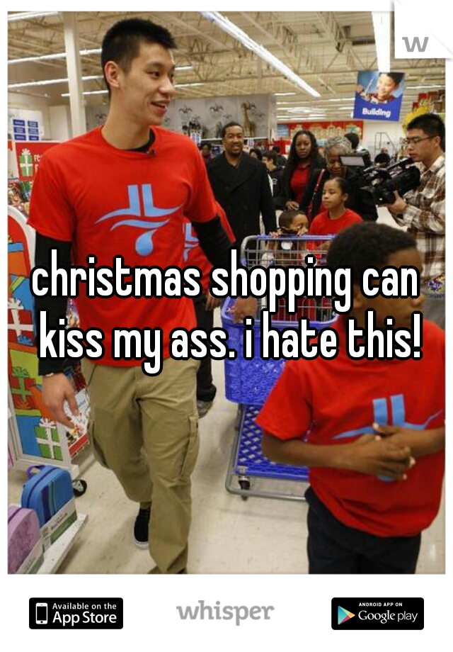christmas shopping can kiss my ass. i hate this!