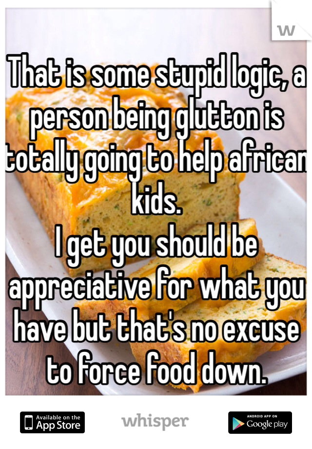 That is some stupid logic, a person being glutton is totally going to help african kids. 
I get you should be appreciative for what you have but that's no excuse to force food down. 