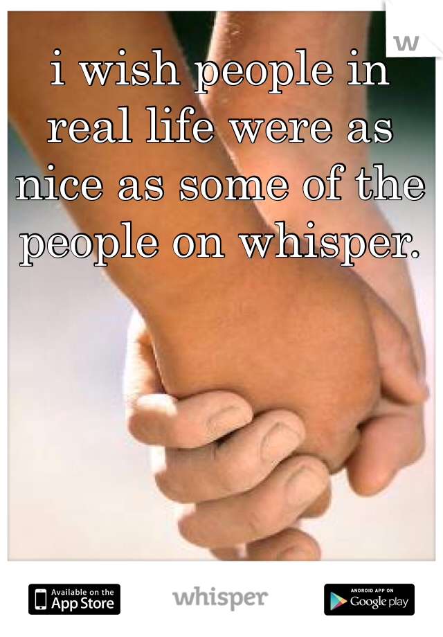 i wish people in real life were as nice as some of the people on whisper. 