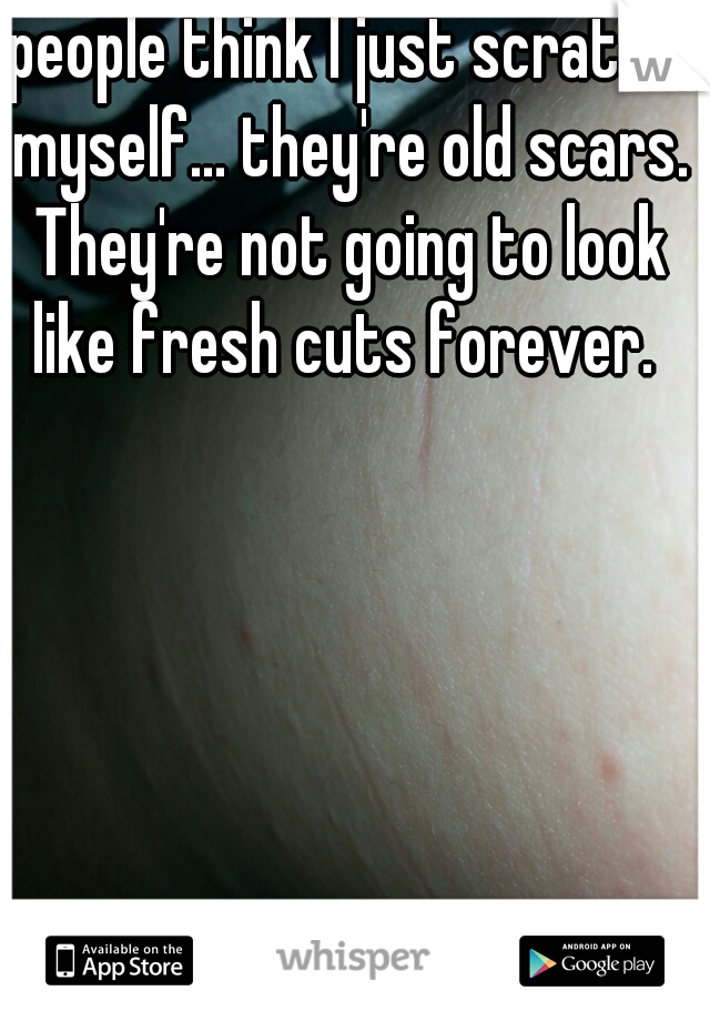 people think I just scratch myself... they're old scars. They're not going to look like fresh cuts forever. 