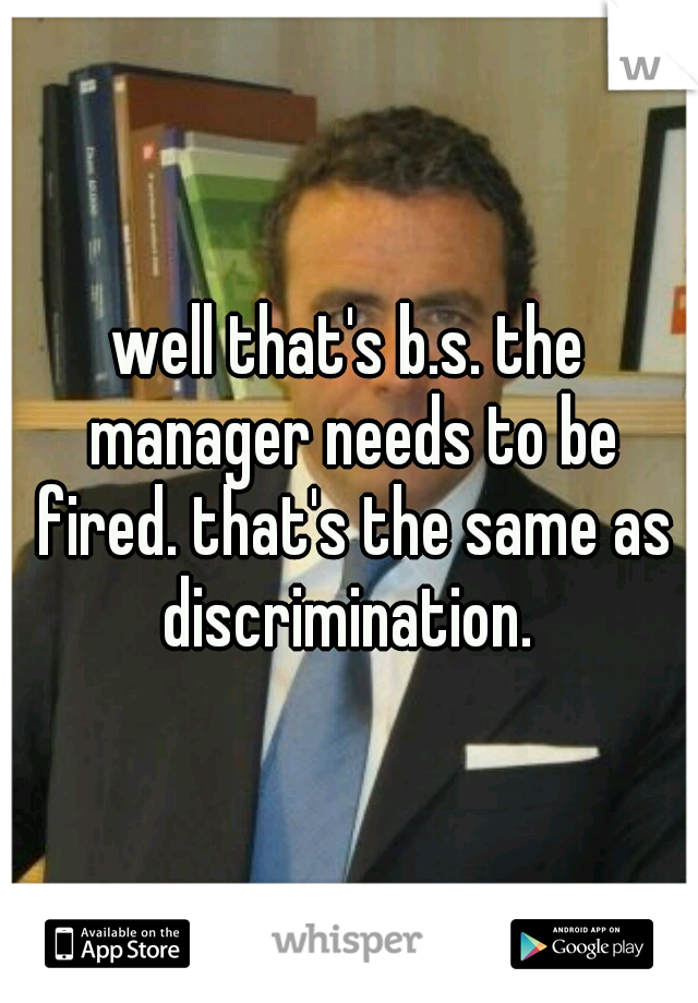 well that's b.s. the manager needs to be fired. that's the same as discrimination. 