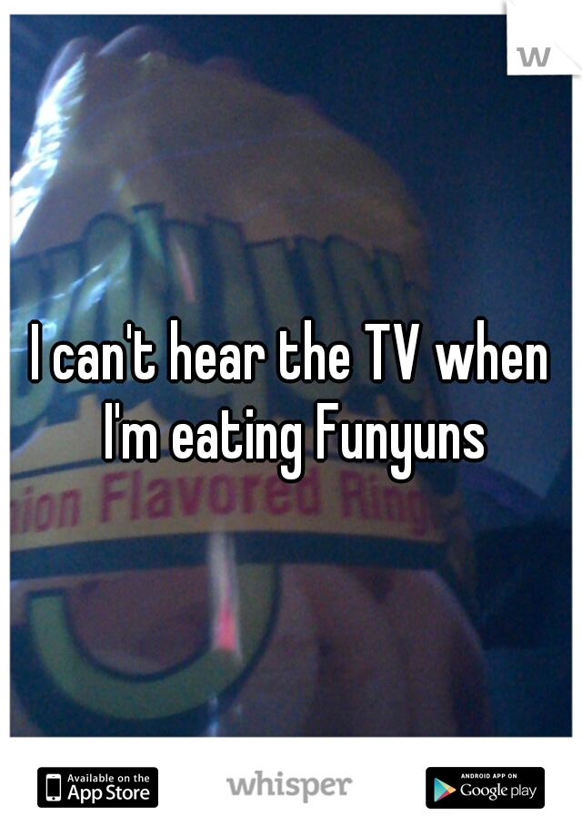 I can't hear the TV when I'm eating Funyuns