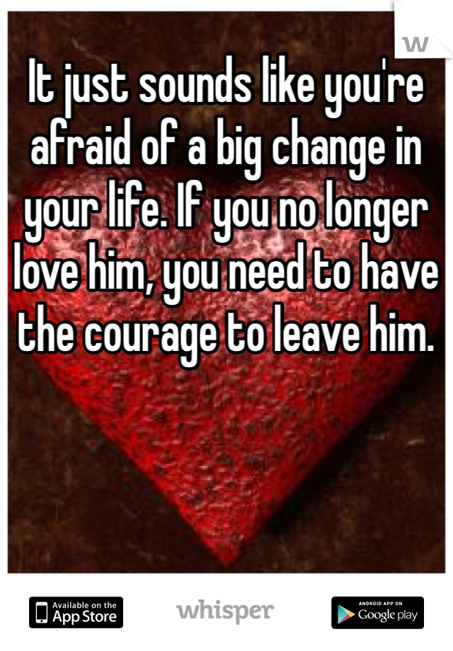 It just sounds like you're afraid of a big change in your life. If you no longer love him, you need to have the courage to leave him.