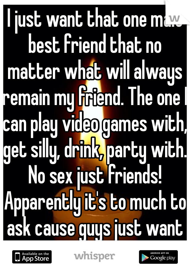 I just want that one male best friend that no matter what will always remain my friend. The one I can play video games with, get silly, drink, party with. No sex just friends! Apparently it's to much to ask cause guys just want sex! 
