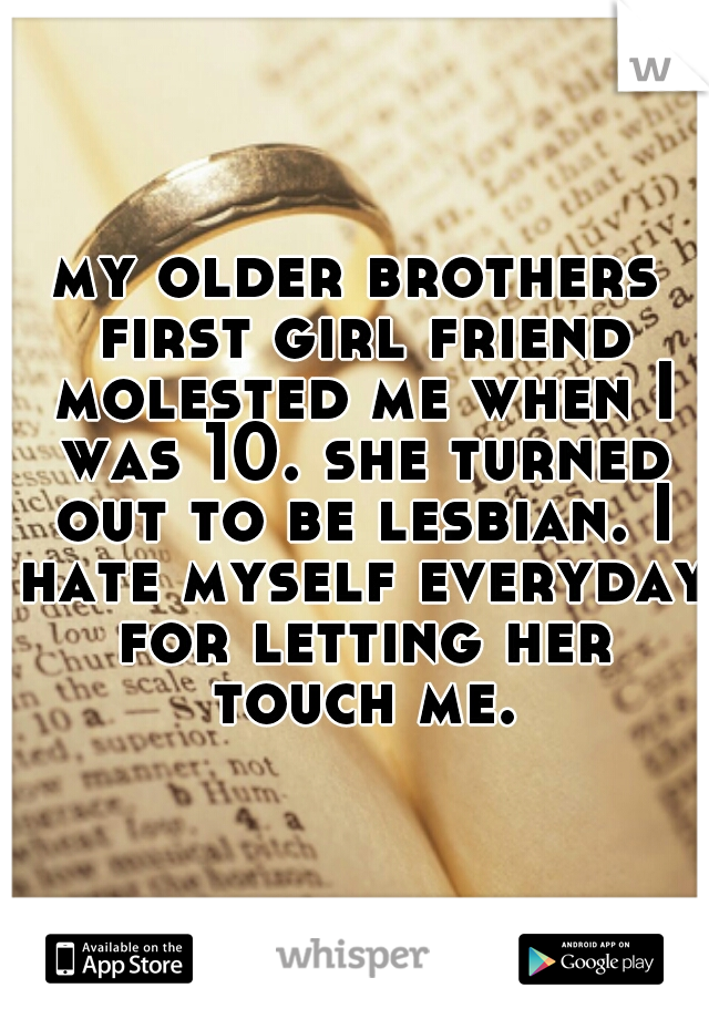 my older brothers first girl friend molested me when I was 10. she turned out to be lesbian. I hate myself everyday for letting her touch me.