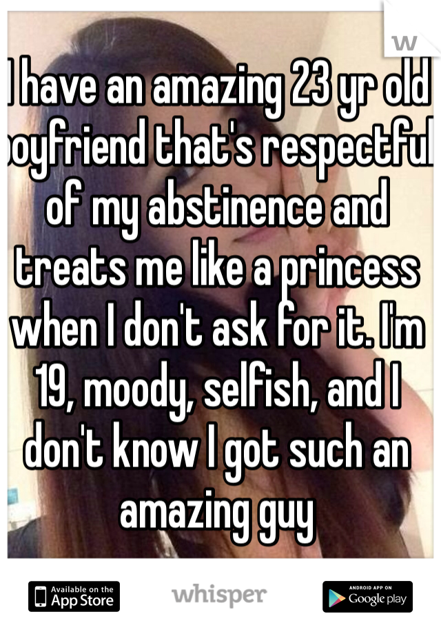 I have an amazing 23 yr old boyfriend that's respectful of my abstinence and treats me like a princess when I don't ask for it. I'm 19, moody, selfish, and I don't know I got such an amazing guy