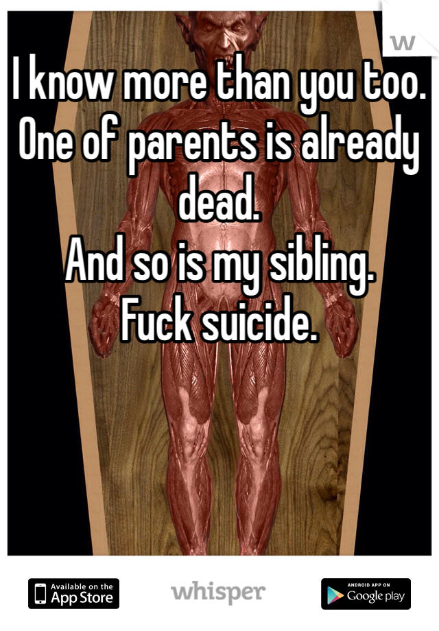 I know more than you too.
One of parents is already dead. 
And so is my sibling.
Fuck suicide.