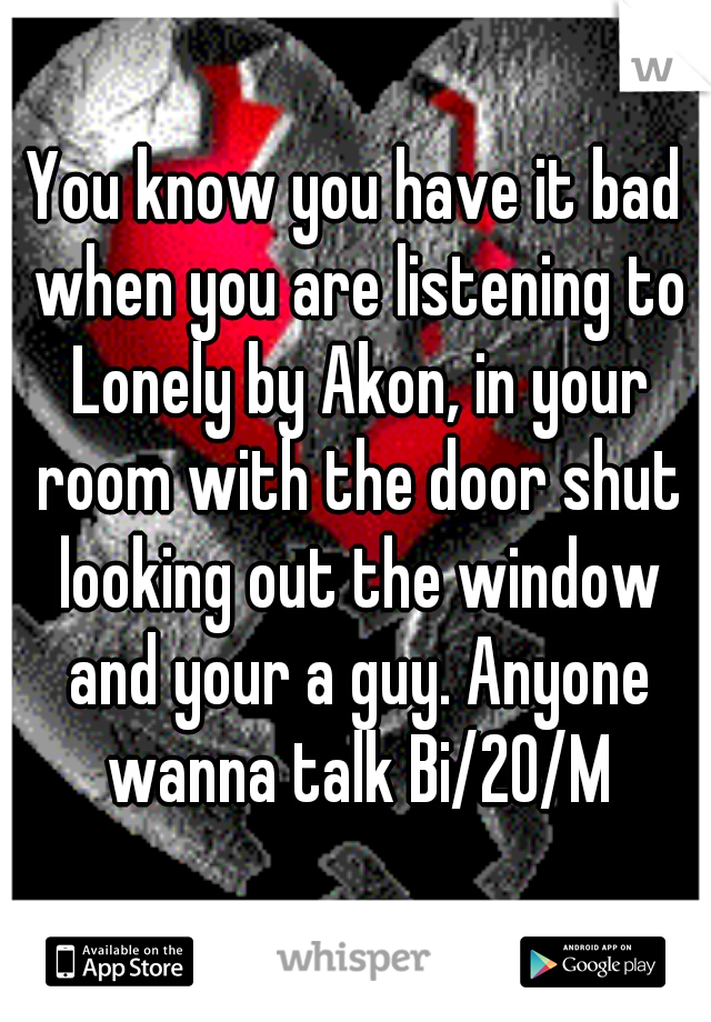 You know you have it bad when you are listening to Lonely by Akon, in your room with the door shut looking out the window and your a guy. Anyone wanna talk Bi/20/M