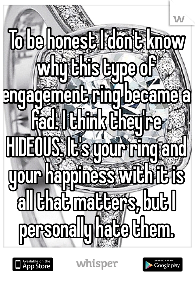 To be honest I don't know why this type of engagement ring became a fad. I think they're HIDEOUS. It's your ring and your happiness with it is all that matters, but I personally hate them. 