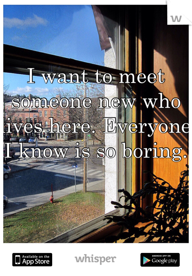 I want to meet someone new who lives here. Everyone I know is so boring.