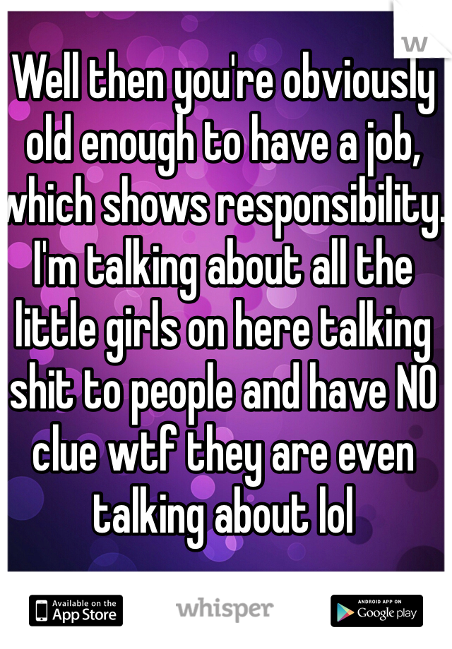 Well then you're obviously old enough to have a job, which shows responsibility. I'm talking about all the little girls on here talking shit to people and have NO clue wtf they are even talking about lol
