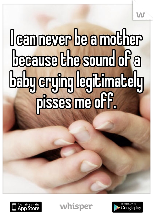 I can never be a mother because the sound of a baby crying legitimately pisses me off. 