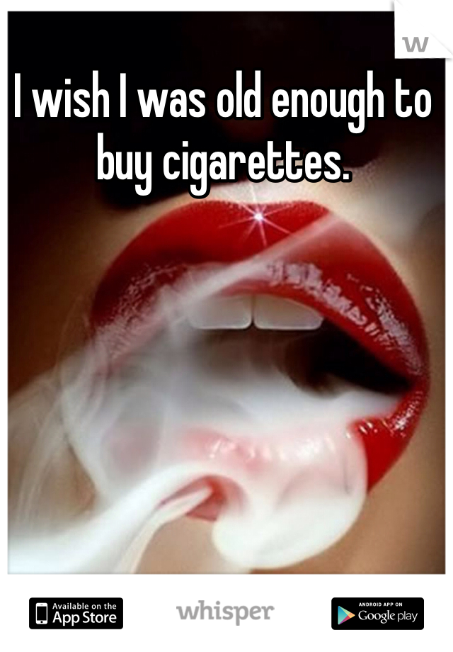 I wish I was old enough to buy cigarettes. 