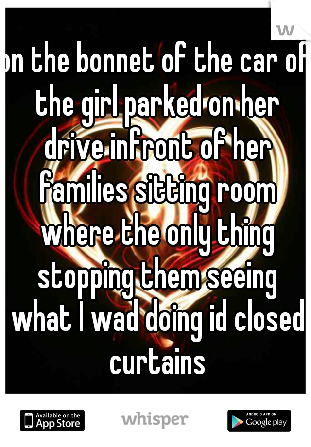 on the bonnet of the car of the girl parked on her drive infront of her families sitting room where the only thing stopping them seeing what I wad doing id closed curtains
