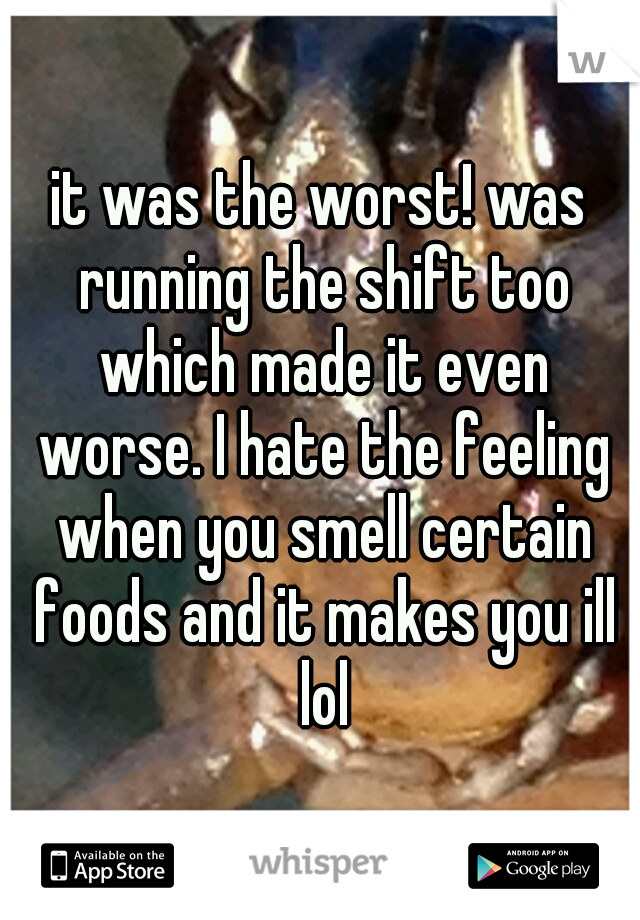 it was the worst! was running the shift too which made it even worse. I hate the feeling when you smell certain foods and it makes you ill lol