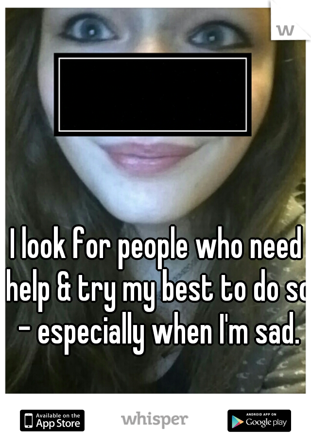 I look for people who need help & try my best to do so - especially when I'm sad.