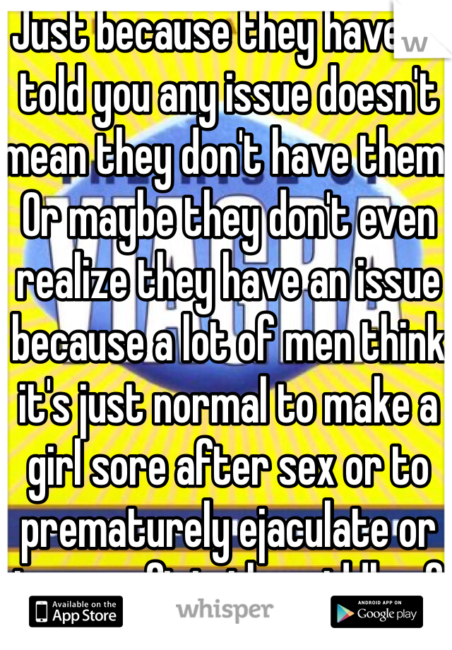 Just because they haven't told you any issue doesn't mean they don't have them. Or maybe they don't even realize they have an issue because a lot of men think it's just normal to make a girl sore after sex or to prematurely ejaculate or to go soft in the middle of sex, etc. 