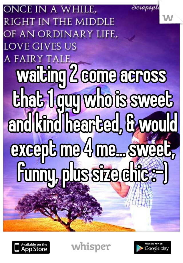 waiting 2 come across that 1 guy who is sweet and kind hearted, & would except me 4 me... sweet, funny, plus size chic :-)