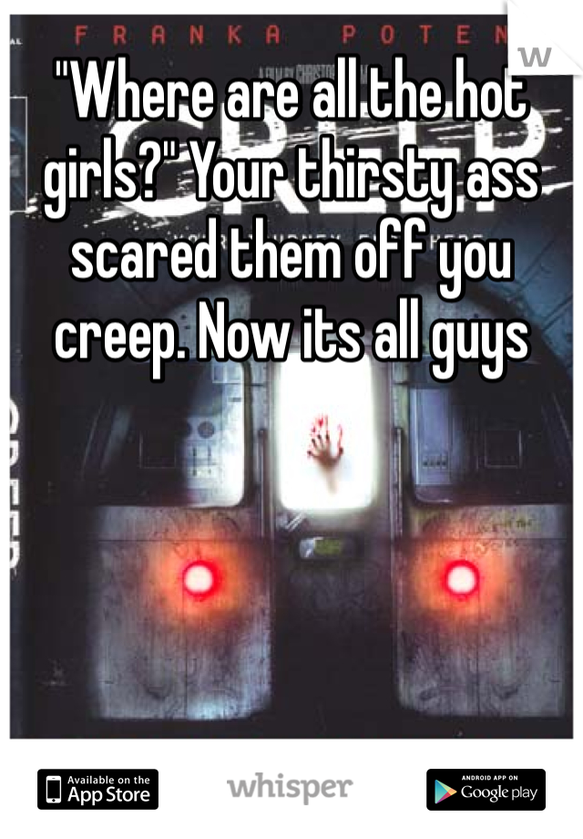 "Where are all the hot girls?" Your thirsty ass scared them off you creep. Now its all guys