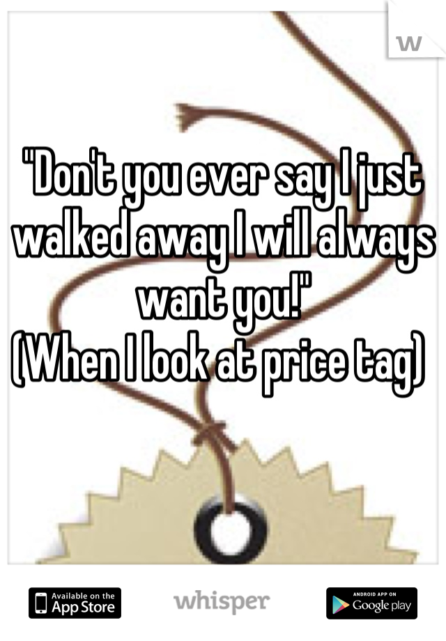 "Don't you ever say I just walked away I will always want you!"
(When I look at price tag) 