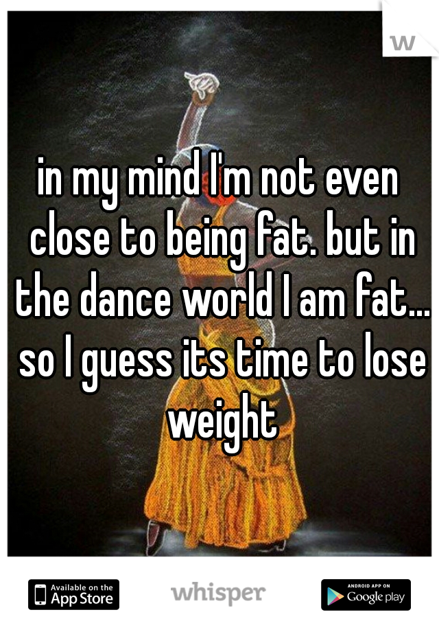 in my mind I'm not even close to being fat. but in the dance world I am fat... so I guess its time to lose weight