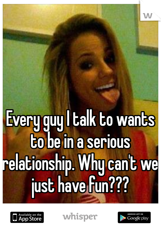 Every guy I talk to wants to be in a serious relationship. Why can't we just have fun???