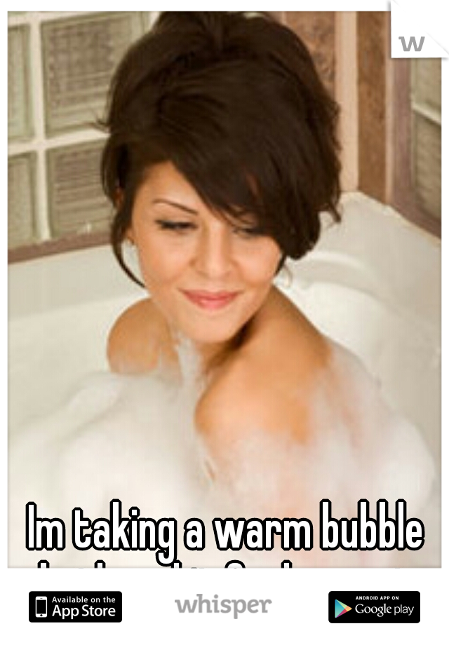 Im taking a warm bubble bath and it feels great 