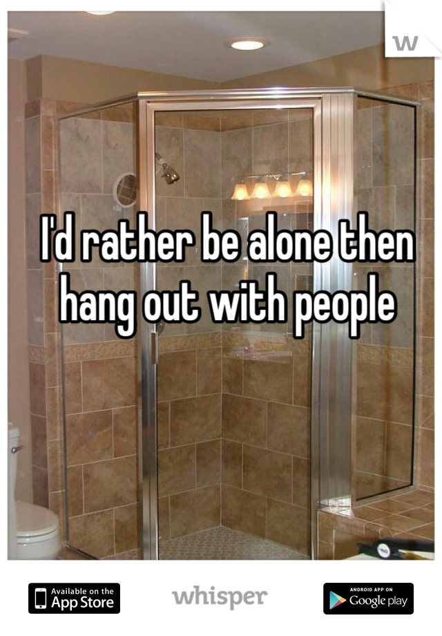 I'd rather be alone then hang out with people 