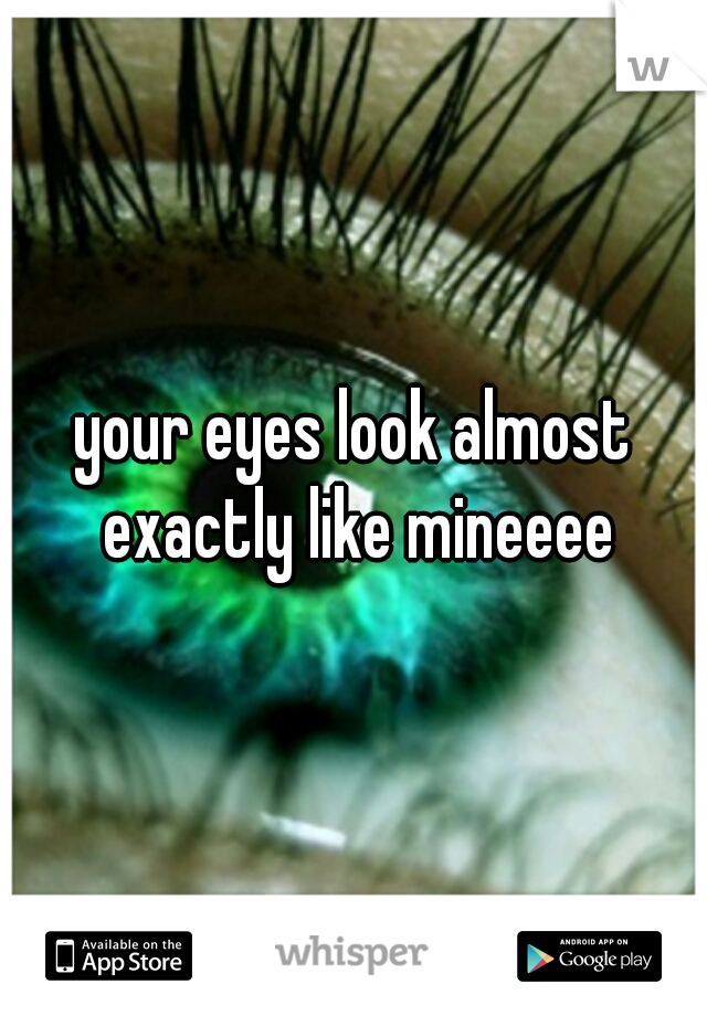 your eyes look almost exactly like mineeee