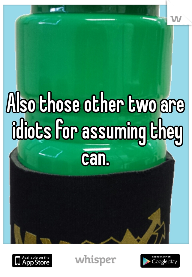 Also those other two are idiots for assuming they can. 