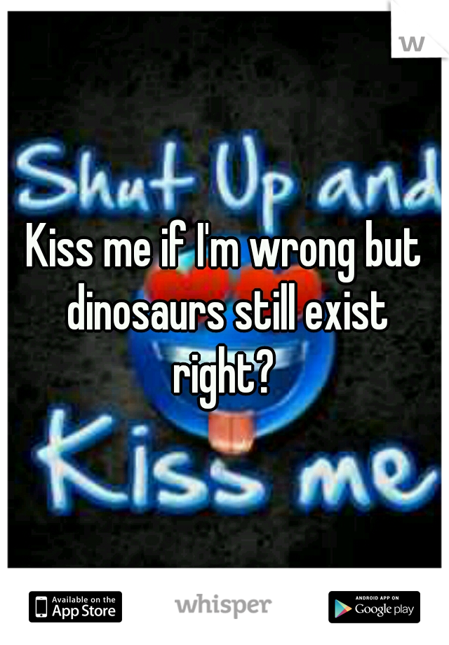 Kiss me if I'm wrong but dinosaurs still exist right? 