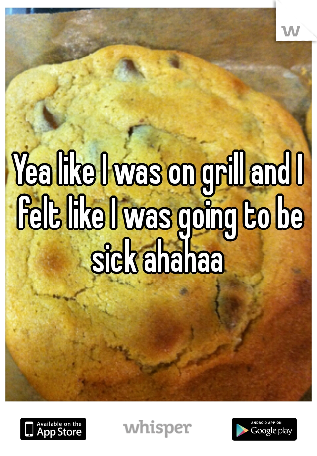 Yea like I was on grill and I felt like I was going to be sick ahahaa 