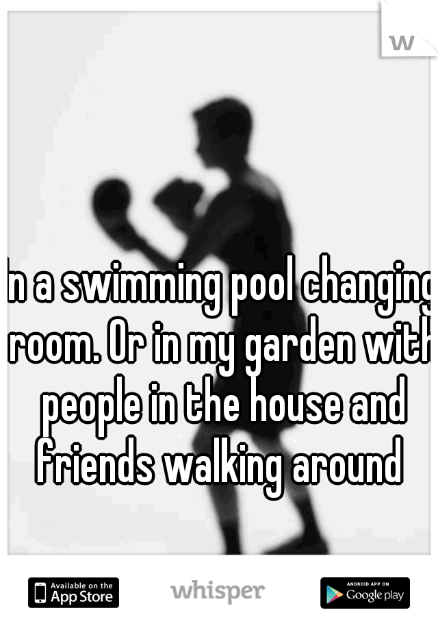 In a swimming pool changing room. Or in my garden with people in the house and friends walking around 