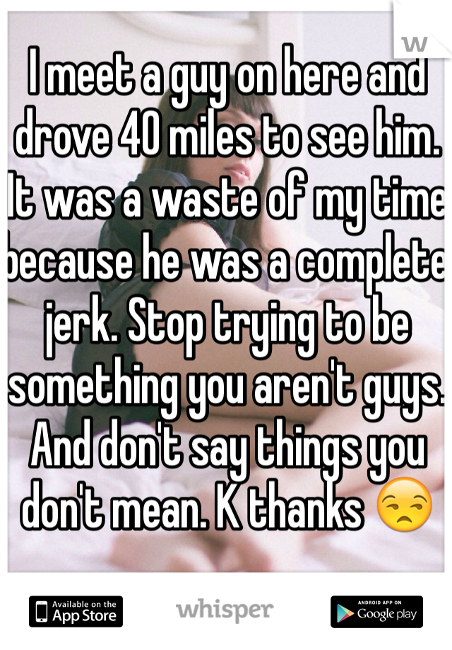 I meet a guy on here and drove 40 miles to see him. It was a waste of my time because he was a complete jerk. Stop trying to be something you aren't guys. And don't say things you don't mean. K thanks 😒