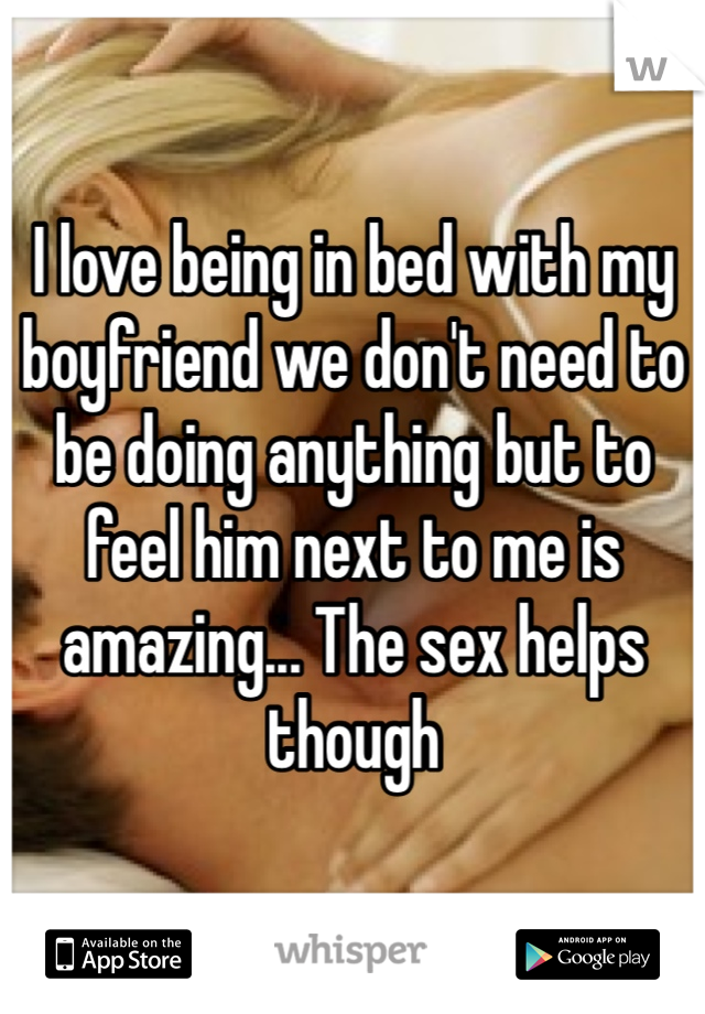 I love being in bed with my boyfriend we don't need to be doing anything but to feel him next to me is amazing... The sex helps though 