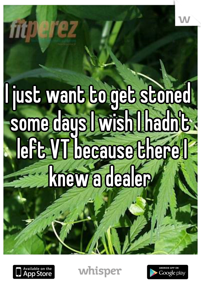 I just want to get stoned 

some days I wish I hadn't left VT because there I knew a dealer 
