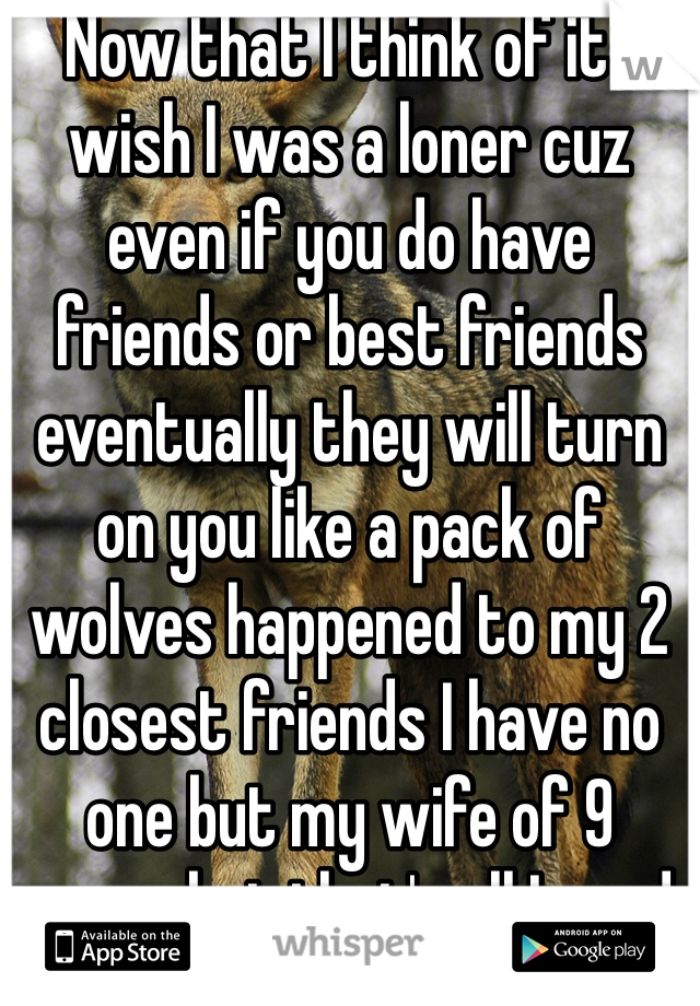 Now that I think of it I wish I was a loner cuz even if you do have friends or best friends eventually they will turn on you like a pack of wolves happened to my 2 closest friends I have no one but my wife of 9 years but that's all I need