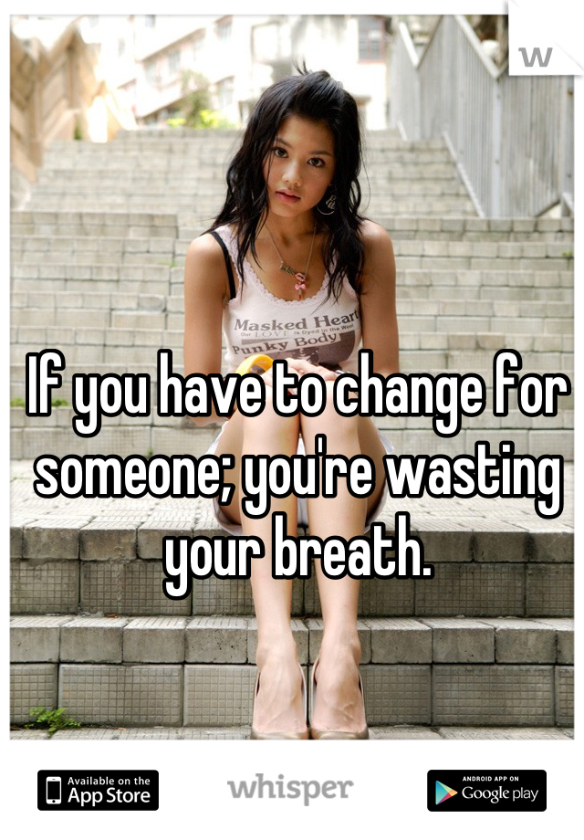 If you have to change for someone; you're wasting your breath.