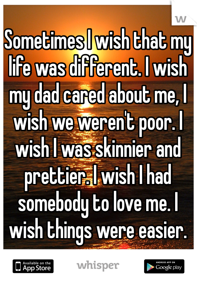 Sometimes I wish that my life was different. I wish my dad cared about me, I wish we weren't poor. I wish I was skinnier and prettier. I wish I had somebody to love me. I wish things were easier. 