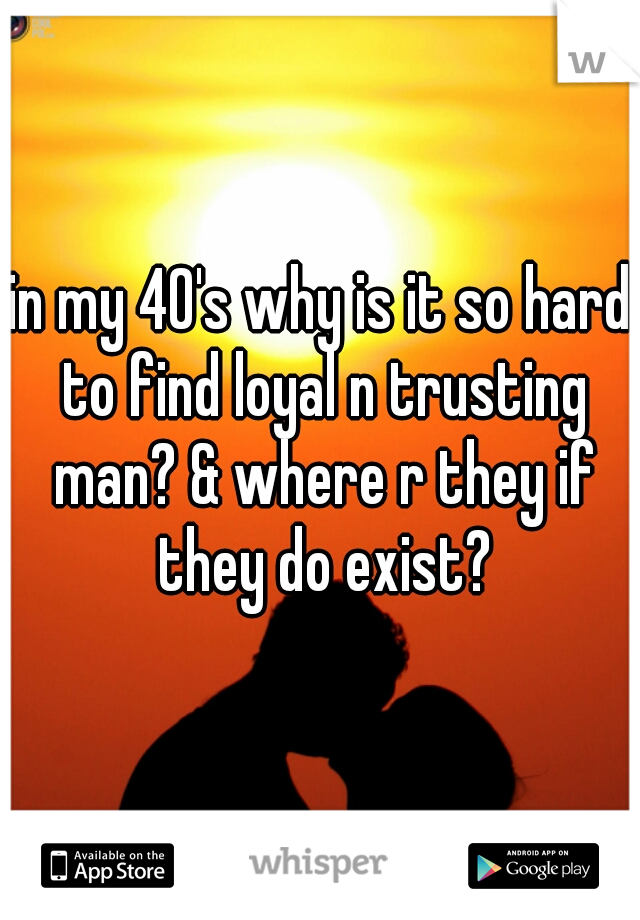 in my 40's why is it so hard to find loyal n trusting man? & where r they if they do exist?
