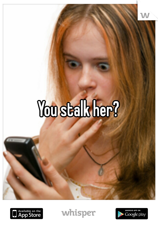 You stalk her?