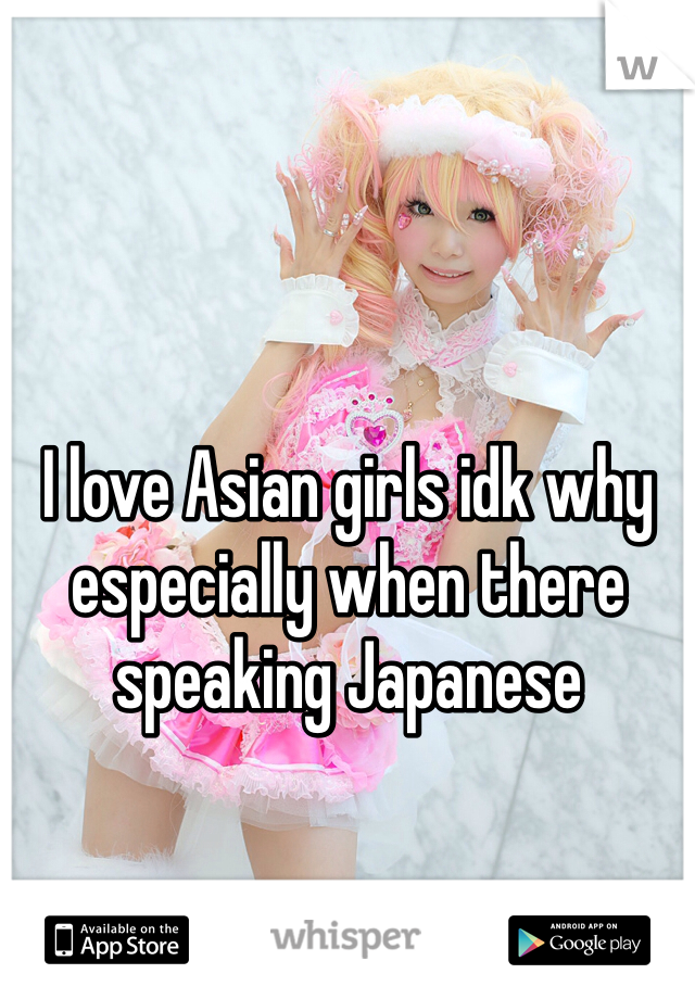 I love Asian girls idk why especially when there speaking Japanese 