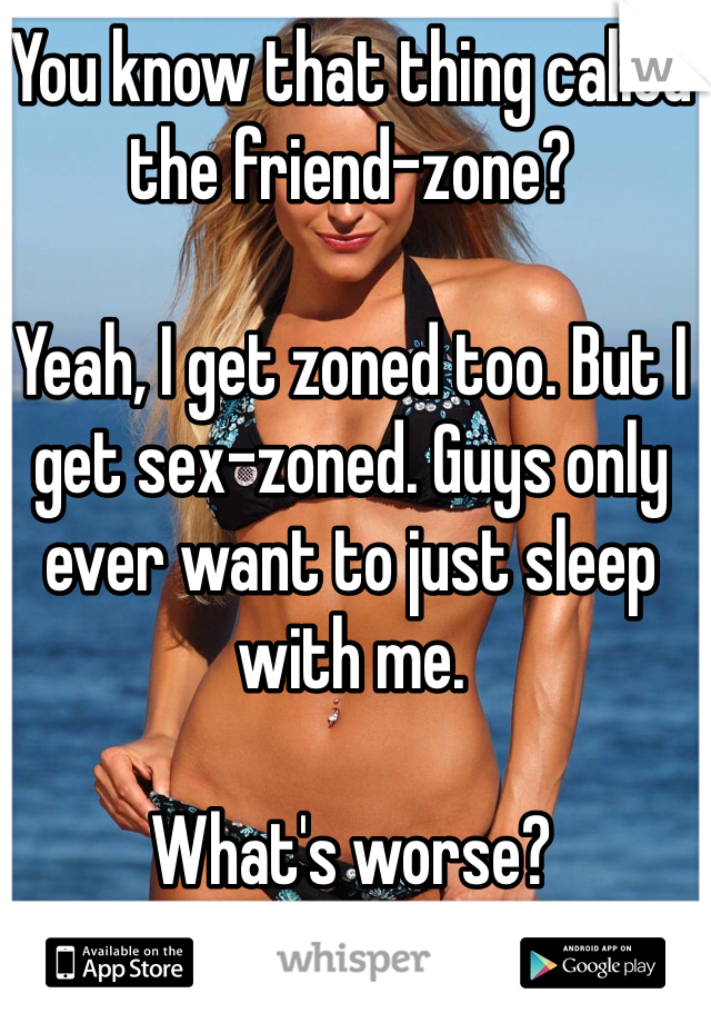 You know that thing called the friend-zone?

Yeah, I get zoned too. But I get sex-zoned. Guys only ever want to just sleep with me. 

What's worse?
