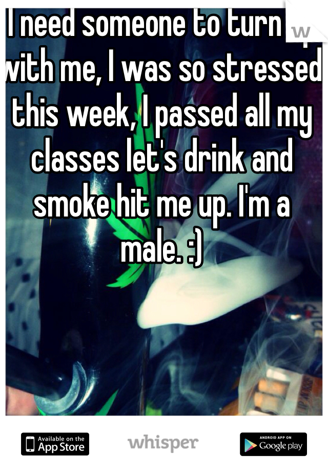 I need someone to turn up with me, I was so stressed this week, I passed all my classes let's drink and smoke hit me up. I'm a male. :)