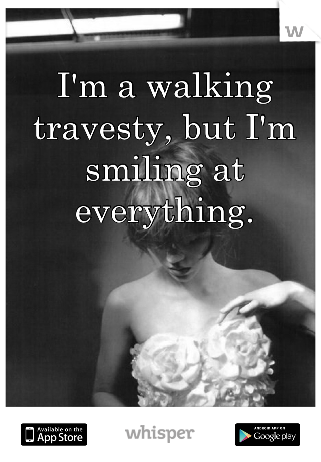 I'm a walking travesty, but I'm smiling at everything.