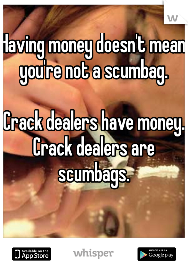 Having money doesn't mean you're not a scumbag.

Crack dealers have money.
Crack dealers are scumbags.